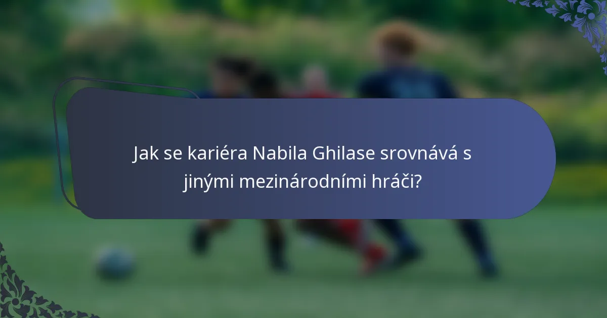 Jak se kariéra Nabila Ghilase srovnává s jinými mezinárodními hráči?